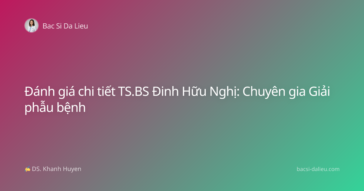 Đánh giá chi tiết TS.BS Đinh Hữu Nghị: Chuyên gia Giải phẫu bệnh