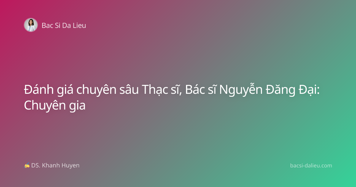 Đánh giá chuyên sâu Thạc sĩ, Bác sĩ Nguyễn Đăng Đại: Chuyên gia