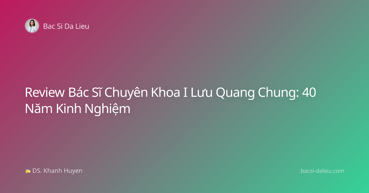 Review Bác Sĩ Chuyên Khoa I Lưu Quang Chung: 40 Năm Kinh Nghiệm