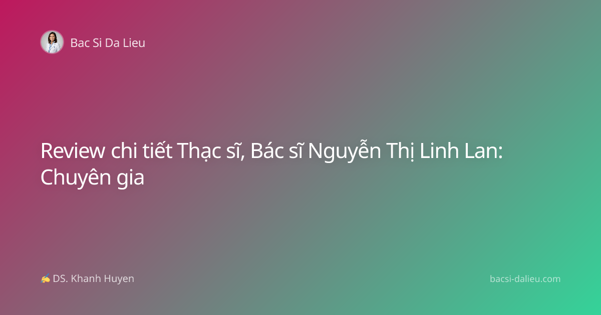 Review chi tiết Thạc sĩ, Bác sĩ Nguyễn Thị Linh Lan: Chuyên gia