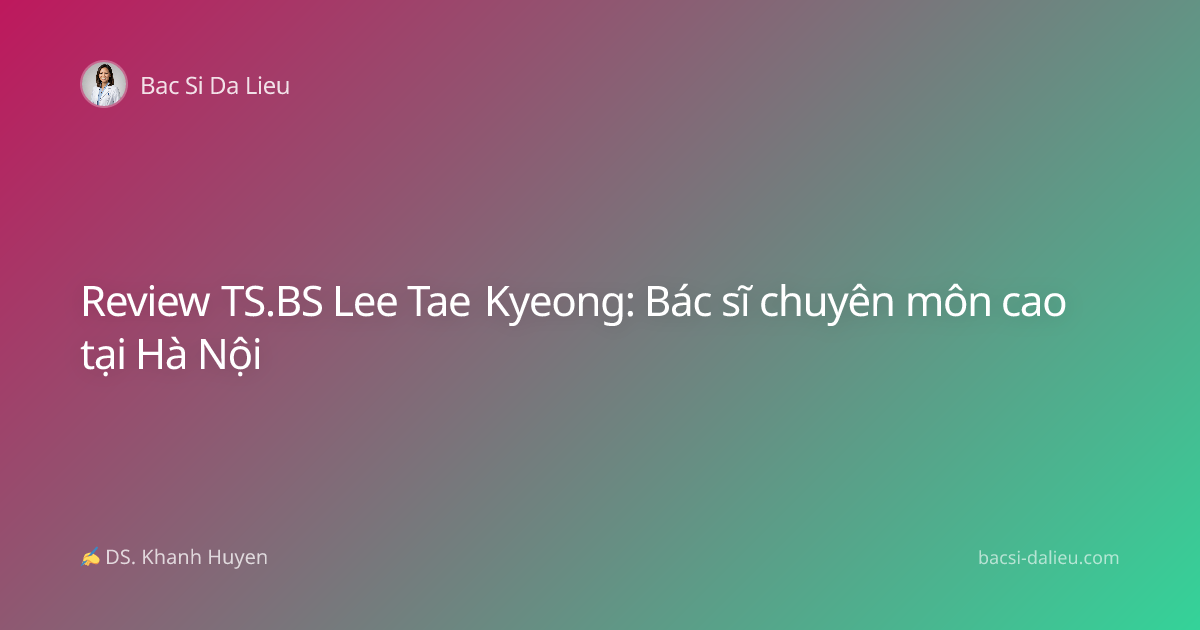 Review TS.BS Lee Tae Kyeong: Bác sĩ chuyên môn cao tại Hà Nội